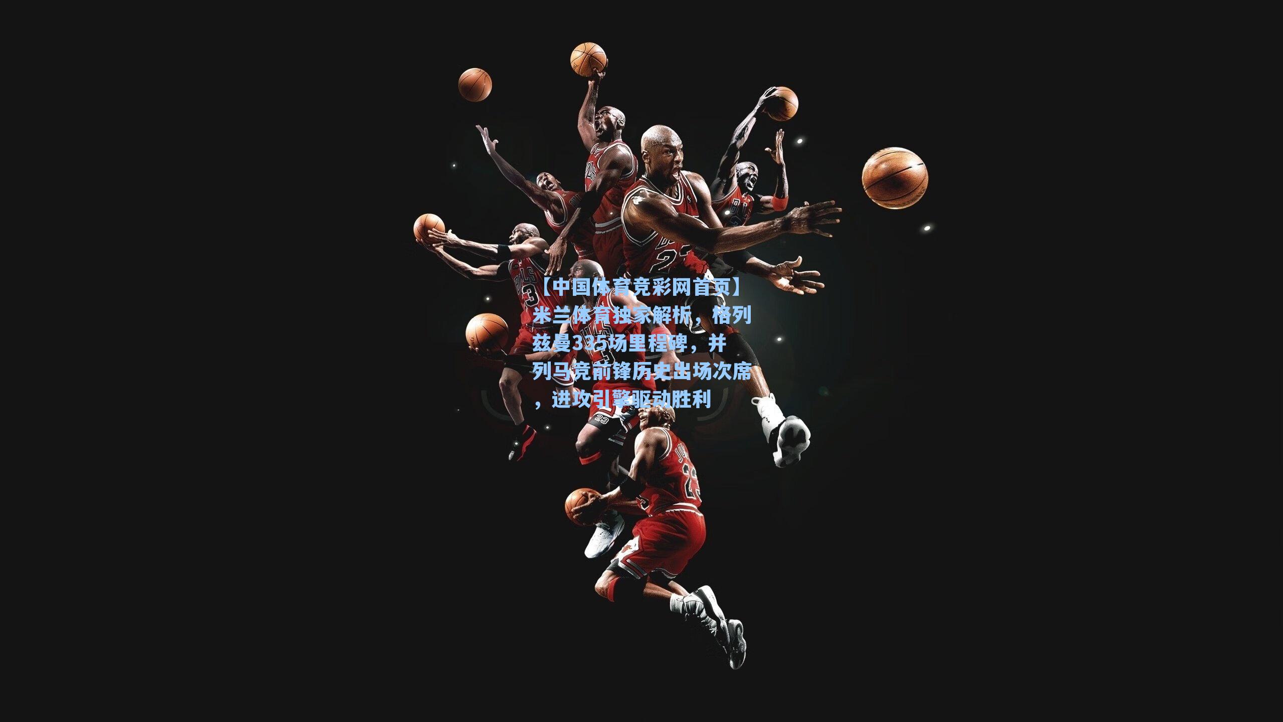 米兰体育独家解析，格列兹曼335场里程碑，并列马竞前锋历史出场次席，进攻引擎驱动胜利