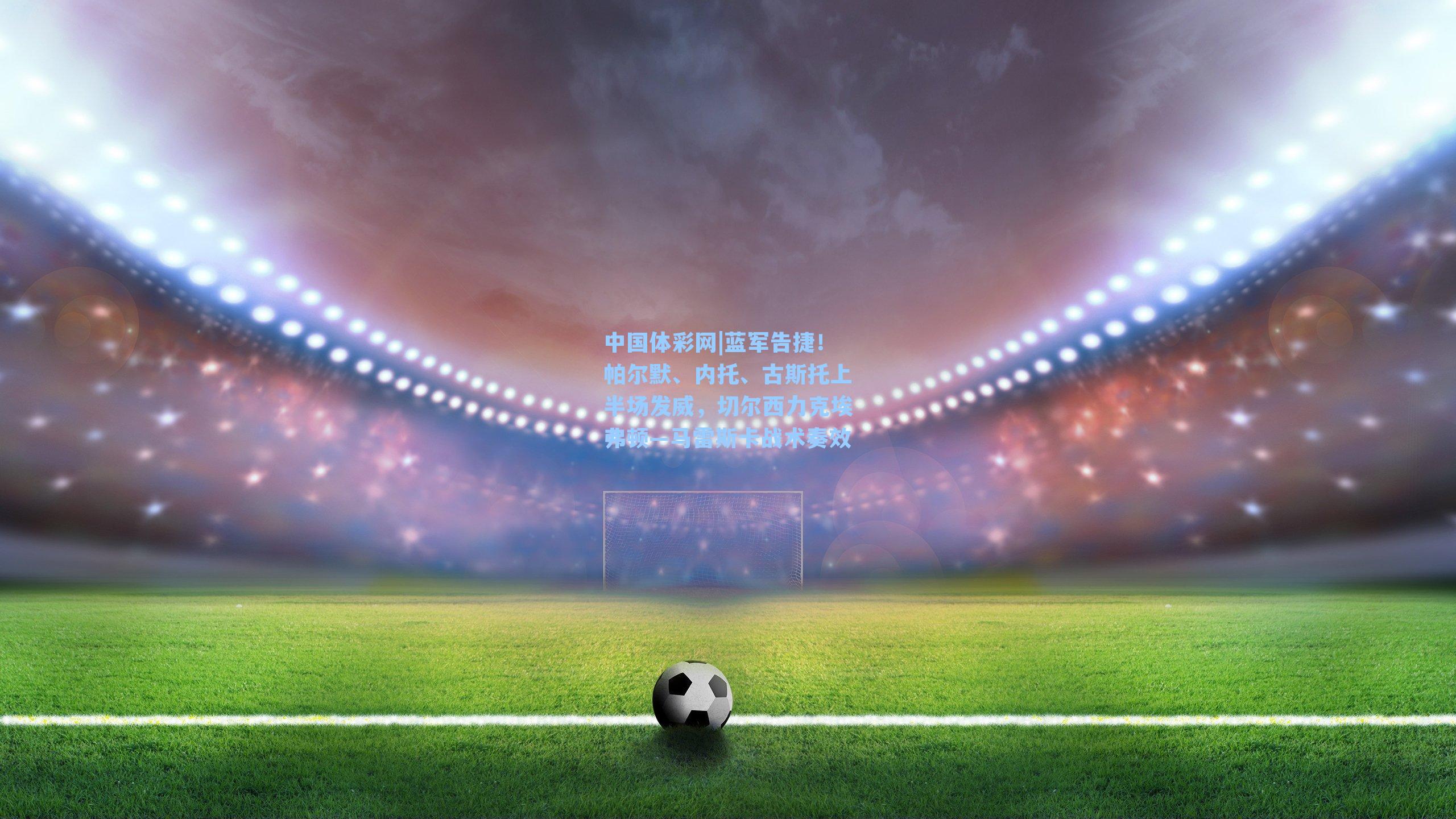 蓝军告捷！帕尔默、内托、古斯托上半场发威，切尔西力克埃弗顿—马雷斯卡战术奏效