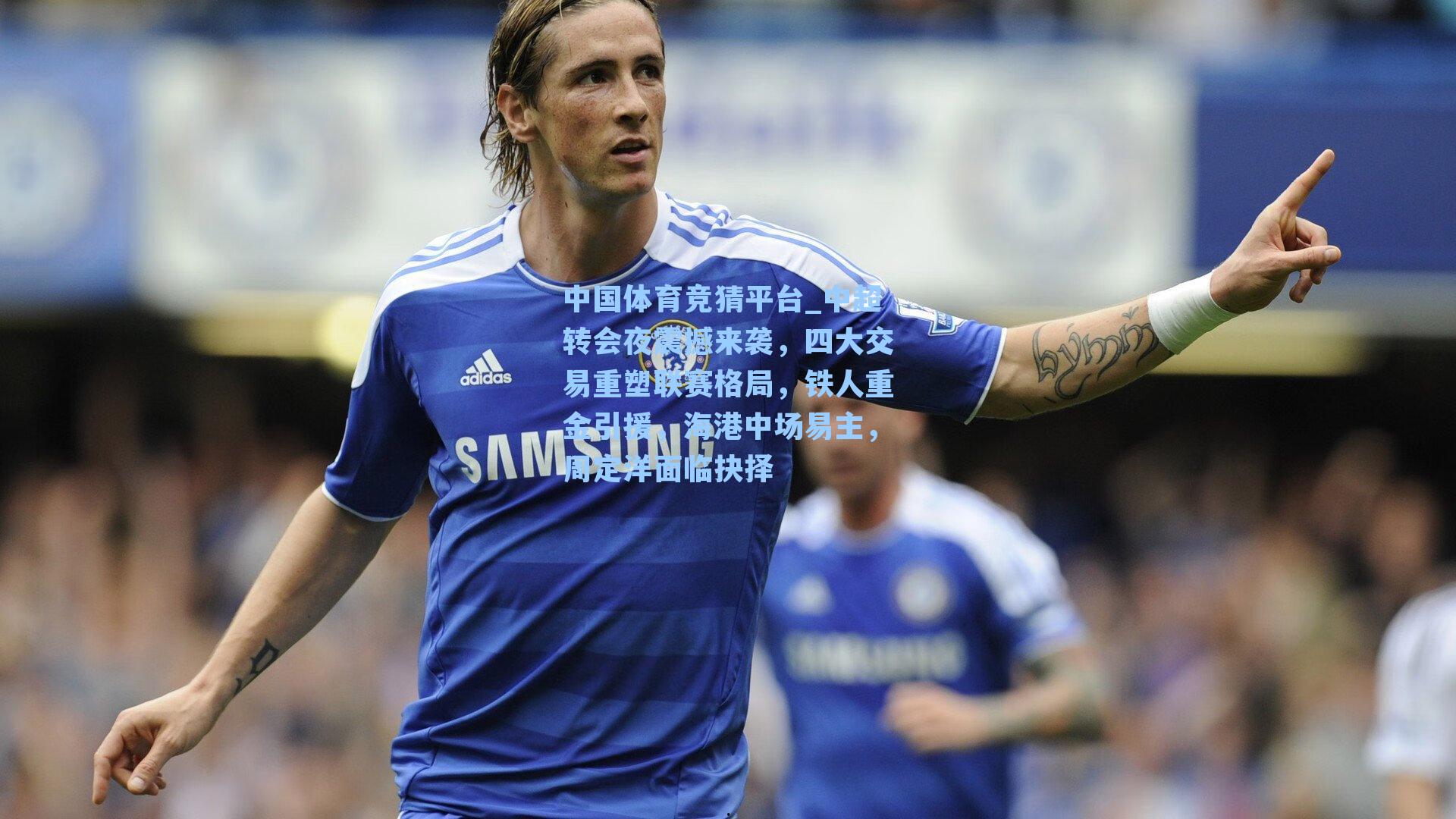中国体育竞猜平台_中超转会夜震撼来袭，四大交易重塑联赛格局，铁人重金引援，海港中场易主，周定洋面临抉择
