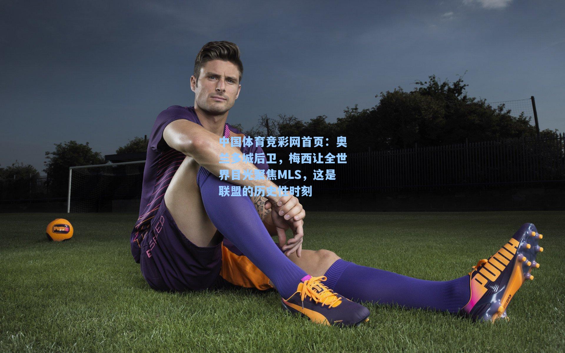 中国体育竞彩网首页：奥兰多城后卫，梅西让全世界目光聚焦MLS，这是联盟的历史性时刻